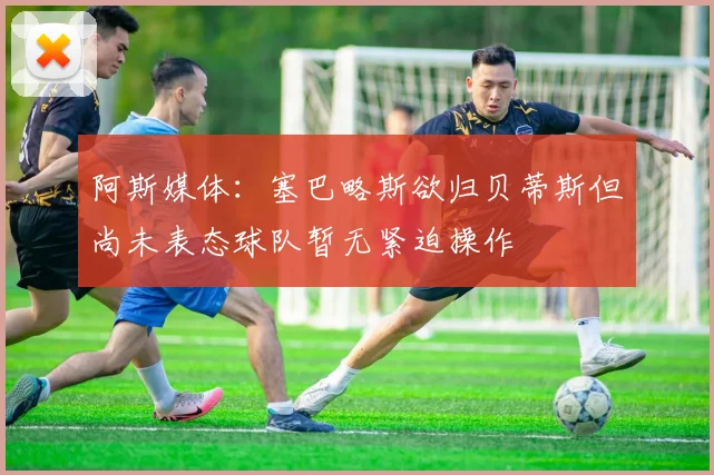 阿斯媒体：塞巴略斯欲归贝蒂斯但尚未表态球队暂无紧迫操作