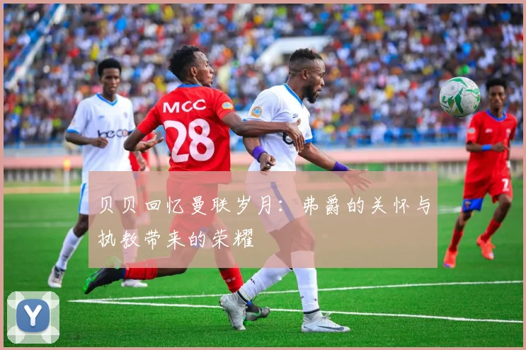 贝贝回忆曼联岁月：弗爵的关怀与执教带来的荣耀