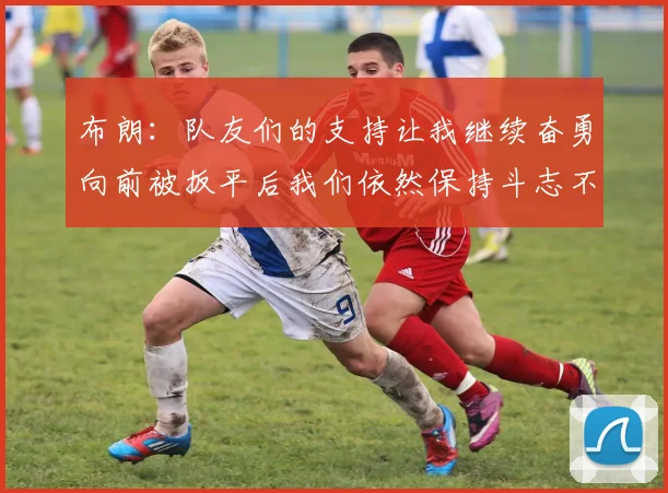 布朗：队友们的支持让我继续奋勇向前被扳平后我们依然保持斗志不言放弃