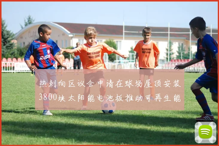 热刺向区议会申请在球场屋顶安装3800块太阳能电池板推动可再生能源发展