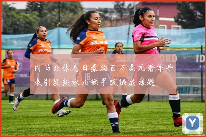 内马尔休息日豪购百万美元奢华手表引发热议几顿早饭钱成话题