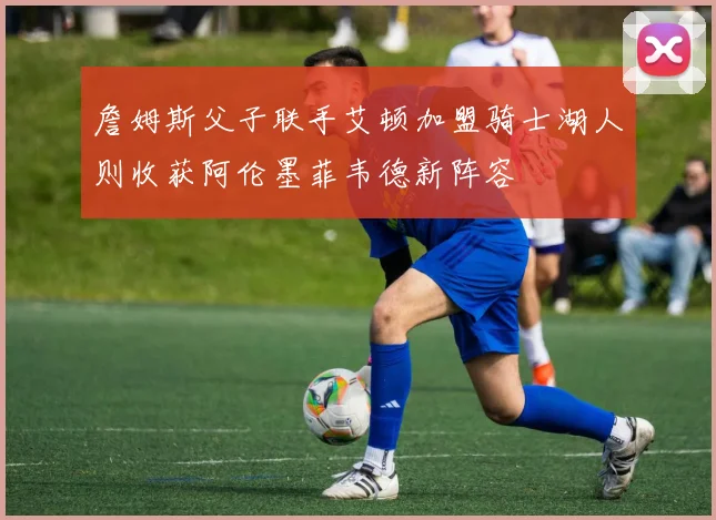 詹姆斯父子联手艾顿加盟骑士湖人则收获阿伦墨菲韦德新阵容