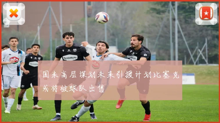 国米高层谋划未来引援计划比塞克或将被球队出售