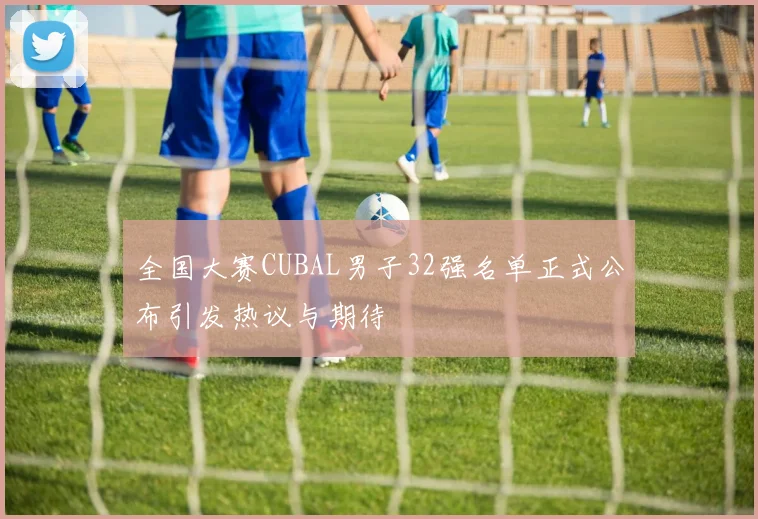 全国大赛CUBAL男子32强名单正式公布引发热议与期待
