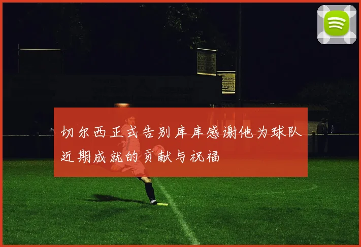切尔西正式告别库库感谢他为球队近期成就的贡献与祝福