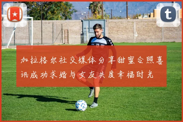 加拉格尔社交媒体分享甜蜜合照喜讯成功求婚与女友共度幸福时光