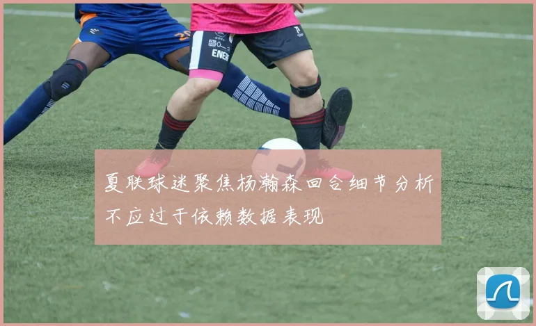 夏联球迷聚焦杨瀚森回合细节分析不应过于依赖数据表现